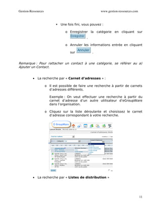 Gestion­Ressources                                       www.gestion­ressources.com



                              Une fois fini, vous pouvez :

                                  o Enregistrer la catégorie en cliquant sur
                                                .

                                  o Annuler les informations entrée en cliquant

                                     sur            .


Remarque : Pour rattacher un contact à une catégorie, se référer au a)
Ajouter un Contact.


          •   La recherche par « Carnet d’adresses » :

                     o Il est possible de faire une recherche à partir de carnets
                       d’adresses différents.

                       Exemple : On veut effectuer une recherche à partir du
                       carnet d’adresse d’un autre utilisateur d’eGroupWare
                       dans l’organisation.

                     o Cliquez sur la liste déroulante et choisissez le carnet
                       d’adresse correspondant à votre recherche.




          •   La recherche par « Listes de distribution »




                                                                                      11
 