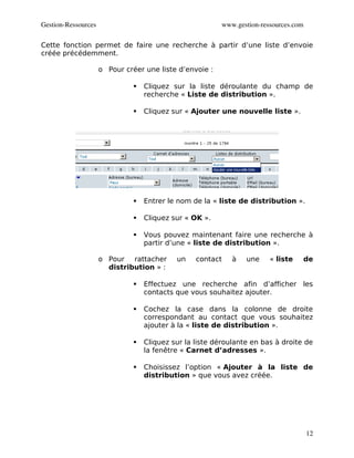 Gestion­Ressources                                        www.gestion­ressources.com

Cette fonction permet de faire une recherche à partir d’une liste d’envoie
créée précédemment.

                     o Pour créer une liste d’envoie :

                                  Cliquez sur la liste déroulante du champ de
                                   recherche « Liste de distribution ».

                                  Cliquez sur « Ajouter une nouvelle liste ».




                                  Entrer le nom de la « liste de distribution ».

                                  Cliquez sur « OK ».

                                  Vous pouvez maintenant faire une recherche à
                                   partir d’une « liste de distribution ».

                     o Pour rattacher       un    contact    à   une     « liste   de
                       distribution » :

                                  Effectuez une recherche afin d’afficher les
                                   contacts que vous souhaitez ajouter.

                                  Cochez la case dans la colonne de droite
                                   correspondant au contact que vous souhaitez
                                   ajouter à la « liste de distribution ».

                                  Cliquez sur la liste déroulante en bas à droite de
                                   la fenêtre « Carnet d’adresses ».

                                  Choisissez l’option « Ajouter à la liste de
                                   distribution » que vous avez créée.




                                                                                       12
 