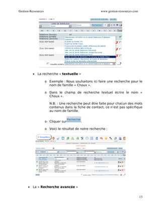 Gestion­Ressources                                      www.gestion­ressources.com




          •   La recherche « textuelle »

                     o Exemple : Nous souhaitons ici faire une recherche pour le
                       nom de famille « Choux ».

                     o Dans le champ de recherche textuel écrire le nom «
                       Choux ».

                        N.B. : Une recherche peut être faite pour chacun des mots
                        contenus dans la fiche de contact, ce n’est pas spécifique
                        au nom de famille.


                     o Cliquer sur          .

                     o Voici le résultat de notre recherche :




      •   La « Recherche avancée »


                                                                                     13
 