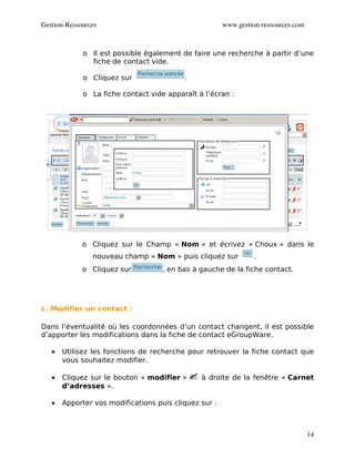 Gestion­Ressources                                     www.gestion­ressources.com



             o Il est possible également de faire une recherche à partir d’une
               fiche de contact vide.

             o Cliquez sur                .

             o La fiche contact vide apparaît à l’écran :




             o Cliquez sur le Champ « Nom » et écrivez « Choux » dans le
                nouveau champ « Nom » puis cliquez sur           .
             o Cliquez sur          , en bas à gauche de la fiche contact.




c. Modifier un contact :

Dans l’éventualité où les coordonnées d’un contact changent, il est possible
d’apporter les modifications dans la fiche de contact eGroupWare.

   •   Utilisez les fonctions de recherche pour retrouver la fiche contact que
       vous souhaitez modifier.

   •   Cliquez sur le bouton « modifier »      à droite de la fenêtre « Carnet
       d’adresses ».

   •   Apporter vos modifications puis cliquez sur :



                                                                                    14
 