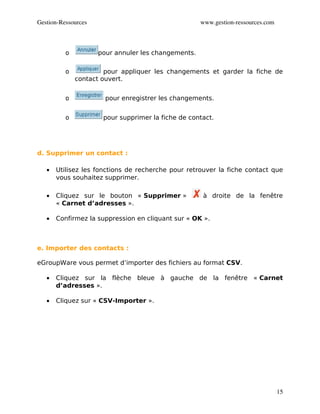 Gestion­Ressources                                   www.gestion­ressources.com



          o          pour annuler les changements.

          o            pour appliquer les changements et garder la fiche de
              contact ouvert.


          o            pour enregistrer les changements.


          o           pour supprimer la fiche de contact.




d. Supprimer un contact :

   •   Utilisez les fonctions de recherche pour retrouver la fiche contact que
       vous souhaitez supprimer.

   •   Cliquez sur le bouton « Supprimer »           à droite de la fenêtre
       « Carnet d’adresses ».

   •   Confirmez la suppression en cliquant sur « OK ».



e. Importer des contacts :

eGroupWare vous permet d’importer des fichiers au format CSV.

   •   Cliquez sur la flèche bleue à gauche de la fenêtre « Carnet
       d’adresses ».

   •   Cliquez sur « CSV-Importer ».




                                                                                  15
 