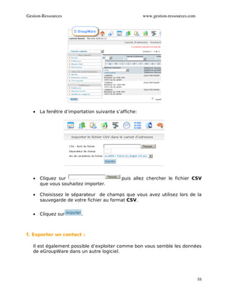 Gestion­Ressources                                    www.gestion­ressources.com




   •   La fenêtre d’importation suivante s’affiche:




   •   Cliquez sur                          puis allez chercher le fichier CSV
       que vous souhaitez importer.

   •   Choisissez le séparateur de champs que vous avez utilisez lors de la
       sauvegarde de votre fichier au format CSV.


   •   Cliquez sur       .



f. Exporter un contact :

   Il est également possible d’exploiter comme bon vous semble les données
   de eGroupWare dans un autre logiciel.




                                                                                   16
 