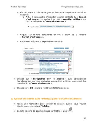Gestion­Ressources                                   www.gestion­ressources.com


       •   Cochez, dans la colonne de gauche, les contacts que vous souhaitez
           exporter.
             o N.B. : Il est possible d’exporter tous les contacts du « Carnet
                d’adresses » en cochant la case « requête entière » en
                bas de la fenêtre « Carnet d’adresses ».




       •   Cliquez sur la liste déroulante en bas à droite de la fenêtre
           « Carnet d’adresses ».

       •   Choisissez le format d’exportation souhaité :




   •   Cliquez sur « Enregistrer sur le disque » puis sélectionnez
       l’emplacement ou vous souhaitez enregistrer le fichier contenant les
       données du « Carnet d’adresses ».

   •   Cliquez sur « OK » dans la fenêtre de téléchargement.




g. Ajouter une entrée dans l’Infolog à partir du Carnet d’adresse :

   •   Faites une recherche pour trouver le contact auquel vous voulez
       ajouter une entrée dans l’Infolog.

   •   Dans la colonne de gauche cliquez sur l’icône « Voir »    .


                                                                                  17
 