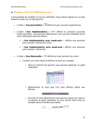 Gestion­Ressources                                     www.gestion­ressources.com

a. Naviguer entre les différentes vues :

Il est possible de modifier la vue du calendrier. Vous devez cliquer sur un des
boutons situés sur le côté gauche :


   •   L’icône « Vue Journalière »       affiche le jour courant (aujourd’hui).


   •   L’icône « Vue hebdomadaire »            affiche la semaine courante
       (cette semaine), vous pouvez sélectionner une vue plus détaillée via le
       menu déroulant sous les icônes :

          o   « Vue hebdomadaire avec week-end » : affiche une semaine
              avec samedi / dimanche inclus.

          o   « Vue hebdomadaire sans week-end » affiche une semaine
              sans samedi / dimanche.


   •   L’icône « Vue Mensuelle »         affiche le mois courant (ce mois).

          o   Il existe une autre façon d’afficher le mois au complet :

                    Dans la colonne de gauche vous pouvez observer un petit
                     calendrier.




                    Sélectionnez le mois que l’on veut afficher grâce aux
                     flèches.



                    Une fois le mois sélectionné vous pouvez cliquer sur celui-ci
                     au dessus du petit calendrier et vous verrez votre mois au
                     complet dans la fenêtre principale.




                                                                                    20
 