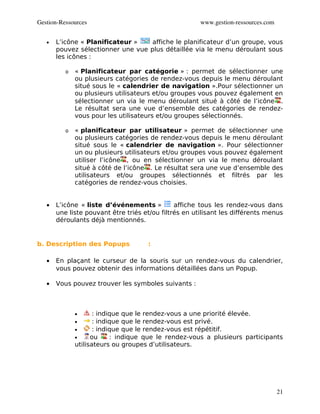 Gestion­Ressources                                     www.gestion­ressources.com


   •   L’icône « Planificateur »    affiche le planificateur d’un groupe, vous
       pouvez sélectionner une vue plus détaillée via le menu déroulant sous
       les icônes :

          o   « Planificateur par catégorie » : permet de sélectionner une
              ou plusieurs catégories de rendez-vous depuis le menu déroulant
              situé sous le « calendrier de navigation ».Pour sélectionner un
              ou plusieurs utilisateurs et/ou groupes vous pouvez également en
              sélectionner un via le menu déroulant situé à côté de l’icône .
              Le résultat sera une vue d’ensemble des catégories de rendez-
              vous pour les utilisateurs et/ou groupes sélectionnés.

          o   « planificateur par utilisateur » permet de sélectionner une
              ou plusieurs catégories de rendez-vous depuis le menu déroulant
              situé sous le « calendrier de navigation ». Pour sélectionner
              un ou plusieurs utilisateurs et/ou groupes vous pouvez également
              utiliser l’icône , ou en sélectionner un via le menu déroulant
              situé à côté de l’icône . Le résultat sera une vue d’ensemble des
              utilisateurs et/ou groupes sélectionnés et filtrés par les
              catégories de rendez-vous choisies.


   •   L’icône « liste d’événements »          affiche tous les rendez-vous dans
       une liste pouvant être triés et/ou filtrés en utilisant les différents menus
       déroulants déjà mentionnés.


b. Description des Popups            :

   •   En plaçant le curseur de la souris sur un rendez-vous du calendrier,
       vous pouvez obtenir des informations détaillées dans un Popup.

   •   Vous pouvez trouver les symboles suivants :



              •      : indique que le rendez-vous a une priorité élevée.
              •      : indique que le rendez-vous est privé.
              •      : indique que le rendez-vous est répétitif.
              •     ou     : indique que le rendez-vous a plusieurs participants
              utilisateurs ou groupes d’utilisateurs.




                                                                                    21
 