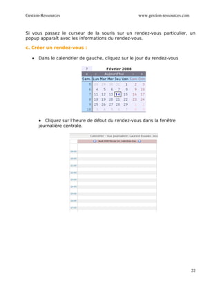 Gestion­Ressources                                  www.gestion­ressources.com



Si vous passez le curseur de la souris sur un rendez-vous particulier, un
popup apparaît avec les informations du rendez-vous.

c. Créer un rendez-vous :

   •   Dans le calendrier de gauche, cliquez sur le jour du rendez-vous




       • Cliquez sur l’heure de début du rendez-vous dans la fenêtre
       journalière centrale.




                                                                                 22
 