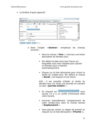 Gestion­Ressources                                      www.gestion­ressources.com


      •   La fenêtre d’ajout apparaît :




                     o Dans l’onglet      « Général »   remplissez    les   champs
                       suivants :

                                  Dans le champ « Titre », inscrivez une brève
                                   description du Rendez-vous.

                                  Par défaut la date ainsi que l’heure sur
                                   lesquelles vous avez cliquées pour ajouter
                                   un Rendez-vous s’insèrent
                                   automatiquement.

                                  Cliquez sur la liste déroulante pour choisir la
                                   durée du rendez-vous. Par défaut le champ
                                   « Durée » est toujours d’une heure.

                               N.B. : Il est possible d’étaler la durée du
                               Rendez-vous sur toute une journée en cochant
                               la case « Journée entière ».

                                  En cliquant sur                        vous
                                   saurez s’il y a un conflit d’honoraire dans
                                   votre horaire.

                                  Inscrivez textuellement l’emplacement de
                                   votre rendez-vous dans le champ textuel
                                   « Emplacement ».

                                  Vous pouvez choisir un degré de priorité en
                                   cliquant sur la liste déroulante « Priorité ».


                                                                                     23
 