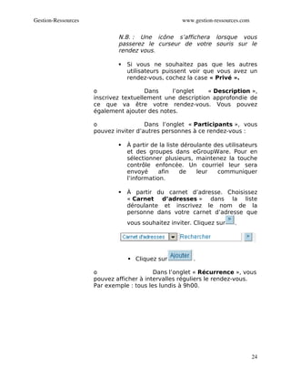 Gestion­Ressources                                   www.gestion­ressources.com

                             N.B. : Une icône s’affichera lorsque vous
                             passerez le curseur de votre souris sur le
                             rendez vous.

                                Si vous ne souhaitez pas que les autres
                                 utilisateurs puissent voir que vous avez un
                                 rendez-vous, cochez la case « Privé ».

                     o                 Dans    l’onglet    « Description »,
                     inscrivez textuellement une description approfondie de
                     ce que va être votre rendez-vous. Vous pouvez
                     également ajouter des notes.

                     o                 Dans l’onglet « Participants », vous
                     pouvez inviter d’autres personnes à ce rendez-vous :

                                À partir de la liste déroulante des utilisateurs
                                 et des groupes dans eGroupWare. Pour en
                                 sélectionner plusieurs, maintenez la touche
                                 contrôle enfoncée. Un courriel leur sera
                                 envoyé      afin    de    leur   communiquer
                                 l’information.

                                À partir du carnet d’adresse. Choisissez
                                 « Carnet d’adresses » dans la liste
                                 déroulante et inscrivez le nom de la
                                 personne dans votre carnet d’adresse que
                                 vous souhaitez inviter. Cliquez sur     .




                                  Cliquez sur           .

                     o                    Dans l’onglet « Récurrence », vous
                     pouvez afficher à intervalles réguliers le rendez-vous.
                     Par exemple : tous les lundis à 9h00.




                                                                                  24
 