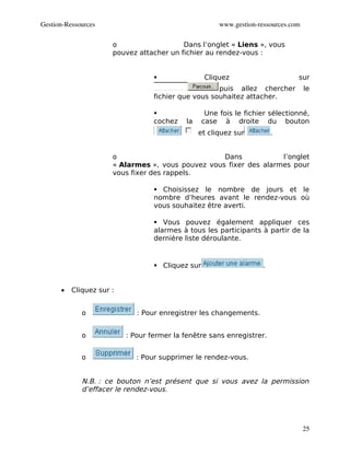 Gestion­Ressources                                     www.gestion­ressources.com

                      o                   Dans l’onglet « Liens », vous
                      pouvez attacher un fichier au rendez-vous :


                                                 Cliquez                       sur
                                                     puis allez chercher            le
                                  fichier que vous souhaitez attacher.

                                                  Une fois le fichier sélectionné,
                                  cochez    la    case à droite du bouton
                                                 et cliquez sur          .


                      o                            Dans            l’onglet
                      « Alarmes », vous pouvez vous fixer des alarmes pour
                      vous fixer des rappels.

                                   Choisissez le nombre de jours et le
                                  nombre d’heures avant le rendez-vous où
                                  vous souhaitez être averti.

                                   Vous pouvez également appliquer ces
                                  alarmes à tous les participants à partir de la
                                  dernière liste déroulante.


                                   Cliquez sur                      .


      •   Cliquez sur :


             o               : Pour enregistrer les changements.


             o            : Pour fermer la fenêtre sans enregistrer.


             o               : Pour supprimer le rendez-vous.


             N.B. : ce bouton n’est présent que si vous avez la permission
             d’effacer le rendez-vous.




                                                                                    25
 