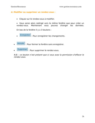 Gestion­Ressources                                      www.gestion­ressources.com

d. Modifier ou supprimer un rendez-vous :


       •   Cliquez sur le rendez-vous à modifier.

       • Vous serez alors redirigé vers la même fenêtre que pour créer un
       rendez-vous. Maintenant vous pouvez changer les données.

       En bas de la fenêtre il y a 3 boutons :


       •                : Pour enregistrer les changements.



   •             : Pour fermer la fenêtre sans enregistrer.


   •                 : Pour supprimer le rendez-vous.

   N.B. : ce bouton n’est présent que si vous avez la permission d’effacer le
   rendez-vous.




                                                                                     26
 