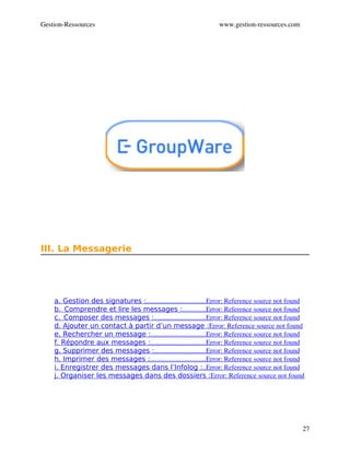 Gestion­Ressources                                               www.gestion­ressources.com




III. La Messagerie




    a. Gestion des signatures :                                  Error: Reference source not found
                               ..................................
    b.  Comprendre et lire les messages :             Error: Reference source not found
                                                    .............
    c.  Composer des messages :                              Error: Reference source not found
                                    ..............................
    d. Ajouter un contact à partir d’un message :Error: Reference source not found
    e. Rechercher un message :                                Error: Reference source not found
                                  ................................
    f. Répondre aux messages :                                Error: Reference source not found
                                 ................................
    g. Supprimer des messages :                              Error: Reference source not found
                                    ..............................
    h. Imprimer des messages :                                Error: Reference source not found
                                 ................................
    i. Enregistrer des messages dans l’Infolog :  Error: Reference source not found
                                                                ..
    j. Organiser les messages dans des dossiers :Error: Reference source not found




                                                                                                 27
 