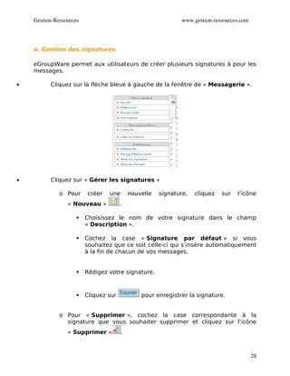 Gestion­Ressources                                        www.gestion­ressources.com




    a. Gestion des signatures

    eGroupWare permet aux utilisateurs de créer plusieurs signatures à pour les
    messages.

•         Cliquez sur la flèche bleue à gauche de la fenêtre de « Messagerie ».




•         Cliquez sur « Gérer les signatures »

              o Pour      créer   une       nouvelle   signature,   cliquez   sur   l’icône
                 « Nouveau »           .

                        Choisissez le nom de votre signature dans le champ
                         « Description ».

                        Cochez la case « Signature par défaut » si vous
                         souhaitez que ce soit celle-ci qui s’insère automatiquement
                         à la fin de chacun de vos messages.


                        Rédigez votre signature.



                        Cliquez sur            pour enregistrer la signature.


              o Pour « Supprimer », cochez la case correspondante à la
                signature que vous souhaiter supprimer et cliquez sur l’icône
                 « Supprimer »          .



                                                                                           28
 