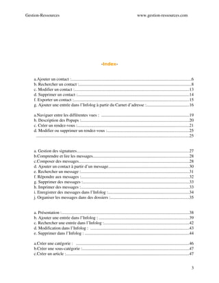 Gestion­Ressources                                                                                  www.gestion­ressources.com




                                                                    -Index-

I.Le Carnet d’adresses...............................................................5
     a.Ajouter un contact :................................................................................................................6
     b. Rechercher un contact :........................................................................................................8
     c. Modifier un contact :...........................................................................................................13
     d. Supprimer un contact :........................................................................................................14
     f. Exporter un contact :...........................................................................................................15
     g. Ajouter une entrée dans l’Infolog à partir du Carnet d’adresse :........................................16
II. Le Calendrier.......................................................................18
     a.Naviguer entre les différentes vues :  ..................................................................................19
     b. Description des Popups :....................................................................................................20
     c. Créer un rendez­vous :........................................................................................................21
     d. Modifier ou supprimer un rendez­vous :............................................................................25
       ..............................................................................................................................................25
..............................................................................................26
III. La Messagerie....................................................................26
     a. Gestion des signatures........................................................................................................27
     b.Comprendre et lire les messages.........................................................................................28
     c.Composer des messages.......................................................................................................28
     d. Ajouter un contact à partir d’un message...........................................................................30
     e. Rechercher un message :.....................................................................................................31
     f. Répondre aux messages :....................................................................................................32
     g. Supprimer des messages :...................................................................................................33
     h. Imprimer des messages :.....................................................................................................33
     i. Enregistrer des messages dans l’Infolog :...........................................................................34
     j. Organiser les messages dans des dossiers :.........................................................................35
..............................................................................................38
IV. L’Infolog.............................................................................38
     a. Présentation :.......................................................................................................................38
     b. Ajouter une entrée dans l’Infolog : ....................................................................................39
     c. Rechercher une entrée dans l’Infolog :...............................................................................42
     d. Modification dans l’Infolog :  ............................................................................................43
     e. Supprimer dans l’Infolog : .................................................................................................44
V. La Base de connaissance......................................................45
     a.Créer une catégorie :   .........................................................................................................46
     b.Créer une sous­catégorie :...................................................................................................47
     c.Créer un article :..................................................................................................................47


                                                                                                                                                     3
 