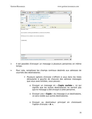 Gestion­Ressources                                    www.gestion­ressources.com




•     Il est possible d’envoyer un message à plusieurs personnes en même
      temps.

•     Pour cela, remplissez les champs centraux destinés aux adresses de
      courriels des destinataires.

                    Plusieurs options d’envoie s’offrent à vous dans les listes
                     déroulante à gauche de chacune des adresse messages
                     que vous avez entrées, vous pouvez :

                       o Envoyer un message en « Copie cachée », ce qui
                         signifie que les autres destinataires ne verront pas
                         que le message a été envoyé à cette personne.

                       o Envoyer une « Copie » du message à un destinataire,
                         ce sera visible aux autres destinataires.


                       o Envoyer au destinateur principal        en choisissant
                         l’option d’envoie « A ».



                                                                                   30
 