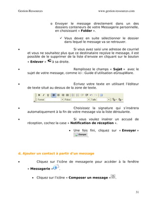Gestion­Ressources                                 www.gestion­ressources.com



                      o Envoyer le message directement dans un des
                        dossiers conteneurs de votre Messagerie personnelle,
                        en choisissant « Folder ».

                            Vous devez en suite sélectionner le dossier
                             dans lequel le message va se retrouver.

•                                  Si vous avez saisi une adresse de courriel
      et vous ne souhaitez plus que ce destinataire reçoive le message, il est
      possible de le supprimer de la liste d’envoie en cliquant sur le bouton
      « Enlever »     à sa droite.

•                                Remplissez le champs « Sujet » avec le
      sujet de votre message, comme ici : Guide d’utilisation eGroupWare.


•                                   Écrivez votre texte en utilisant l’éditeur
      de texte situé au dessus de la zone de texte.




•                                  Choisissez la signature qui s’insérera
      automatiquement à la fin de votre message via la liste déroulante.

•                                  Si vous voulez insérer un accusé de
      réception, cochez la case « Notification de réception ».

                                 •   Une fois fini, cliquez sur « Envoyer »
                                             .




d. Ajouter un contact à partir d’un message

•             Cliquez sur l’icône de messagerie pour accéder à la fenêtre

      « Messagerie »       .

          •   Cliquez sur l’icône « Composer un message »      .



                                                                                31
 