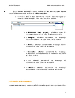 Gestion­Ressources                                 www.gestion­ressources.com



•         Vous pouvez également choisir quelles sortes de messages doivent
    être affichés dans votre fenêtre de « Messagerie » :

              o Choisissez dans la liste déroulante « l’État » des messages que
                vous souhaitez afficher. Vous avez plusieurs options :




                            « N’importe quel statut » affichera tous           les
                             messages contenant le sujet de votre recherche.

                            « Marqué » affichera seulement les messages
                             marqués contenant le sujet de votre recherche.


                            « Non-lu » affichera seulement les messages non-lus
                             contenant le sujet de votre recherche.


                            « Répondu » affichera seulement les messages
                             auxquels vous avez répondus et contenant le sujet de
                             votre recherche.


                            « Lu » affichera seulement les messages            lus
                             contenant le sujet de votre recherche.


                            « Effacés » affichera seulement les messages
                             supprimés contenant le sujet de votre recherche.




    f. Répondre aux messages :

    Lorsque vous ouvrez un message, plusieurs options sont alors envisageables.




                                                                                    33
 