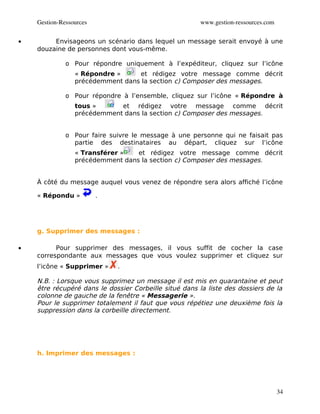Gestion­Ressources                                 www.gestion­ressources.com


•        Envisageons un scénario dans lequel un message serait envoyé à une
    douzaine de personnes dont vous-même.

              o Pour répondre uniquement à l’expéditeur, cliquez sur l’icône
                 « Répondre »     et rédigez votre message comme décrit
                 précédemment dans la section c) Composer des messages.

              o Pour répondre à l’ensemble, cliquez sur l’icône « Répondre à
                 tous »      et rédigez votre message comme décrit
                 précédemment dans la section c) Composer des messages.


              o Pour faire suivre le message à une personne qui ne faisait pas
                partie des destinataires au départ, cliquez sur l’icône
                 « Transférer »   et rédigez votre message comme décrit
                 précédemment dans la section c) Composer des messages.


    À côté du message auquel vous venez de répondre sera alors affiché l’icône

    « Répondu »          .




    g. Supprimer des messages :

•         Pour supprimer des messages, il vous suffit de cocher la case
    correspondante aux messages que vous voulez supprimer et cliquez sur
    l’icône « Supprimer »    .

    N.B. : Lorsque vous supprimez un message il est mis en quarantaine et peut
    être récupéré dans le dossier Corbeille situé dans la liste des dossiers de la
    colonne de gauche de la fenêtre « Messagerie ».
    Pour le supprimer totalement il faut que vous répétiez une deuxième fois la
    suppression dans la corbeille directement.




    h. Imprimer des messages :




                                                                                    34
 