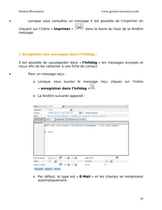 Gestion­Ressources                                    www.gestion­ressources.com


•         Lorsque vous consultez un message il est possible de l’imprimer en

    cliquant sur l’icône « Imprimer »            dans la barre du haut de la fenêtre
    message.




    i. Enregistrer des messages dans l’Infolog :

    Il est possible de sauvegarder dans « l’Infolog » les messages envoyés et
    reçus afin de les rattacher à une fiche de contact.

•         Pour un message reçu :

              o Lorsque vous ouvrez le message reçu cliquez sur l’icône

                 « enregistrer dans l’Infolog »       .

              o La fenêtre suivante apparaît :




              o Par défaut, le type est « E-Mail » et les champs se remplissent
                automatiquement.




                                                                                       35
 