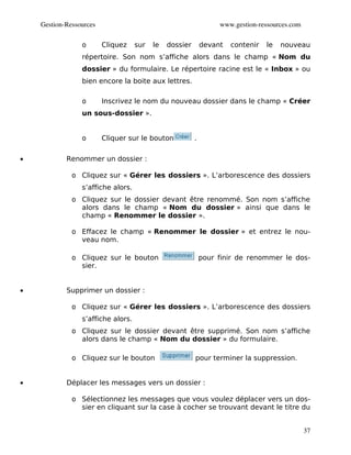 Gestion­Ressources                                            www.gestion­ressources.com

                 o       Cliquez    sur   le   dossier       devant   contenir   le   nouveau
                 répertoire. Son nom s’affiche alors dans le champ « Nom du
                 dossier » du formulaire. Le répertoire racine est le « Inbox » ou
                 bien encore la boite aux lettres.

                 o       Inscrivez le nom du nouveau dossier dans le champ « Créer
                 un sous-dossier ».


                 o       Cliquer sur le bouton           .


•           Renommer un dossier :

              o Cliquez sur « Gérer les dossiers ». L’arborescence des dossiers
                 s’affiche alors.
              o Cliquez sur le dossier devant être renommé. Son nom s’affiche
                alors dans le champ « Nom du dossier » ainsi que dans le
                champ « Renommer le dossier ».

              o Effacez le champ « Renommer le dossier » et entrez le nou-
                veau nom.

              o Cliquez sur le bouton                        pour finir de renommer le dos-
                sier.


•           Supprimer un dossier :

              o Cliquez sur « Gérer les dossiers ». L’arborescence des dossiers
                 s’affiche alors.
              o Cliquez sur le dossier devant être supprimé. Son nom s’affiche
                alors dans le champ « Nom du dossier » du formulaire.

              o Cliquez sur le bouton                    pour terminer la suppression.


•           Déplacer les messages vers un dossier :

              o Sélectionnez les messages que vous voulez déplacer vers un dos-
                sier en cliquant sur la case à cocher se trouvant devant le titre du


                                                                                               37
 