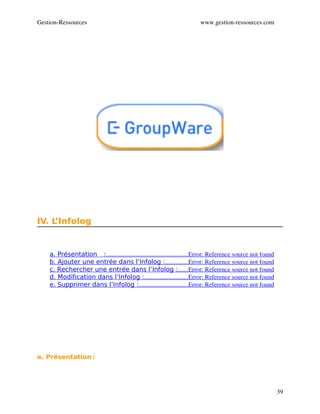 Gestion­Ressources                                                        www.gestion­ressources.com




IV. L’Infolog


    a. Présentation    :                                                    Error: Reference source not found
                        ....................................................
    b. Ajouter une entrée dans l’Infolog :              Error: Reference source not found
                                                              ..............
    c. Rechercher une entrée dans l’Infolog :      Error: Reference source not found
                                                                      ......
    d. Modification dans l’Infolog :                            Error: Reference source not found
                                                 ............................
    e. Supprimer dans l’Infolog :                               Error: Reference source not found
                                             ...............................




a. Présentation :




                                                                                                                39
 