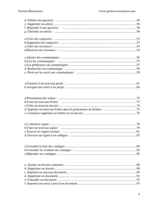Gestion­Ressources                                                                          www.gestion­ressources.com

     d. Publier une question :  .......................................................................................................49
     e. Supprimer un article :.........................................................................................................50
     f. Répondre à une question :    ...............................................................................................50
     g. Chercher un article :  .........................................................................................................50
VI. Les Ressources...................................................................52
     a.Créer des catégories : ..........................................................................................................53
     b.Supprimer des catégories : ..................................................................................................53
     c.Créer des ressources :..........................................................................................................54
     d.Réserver une ressource :  ....................................................................................................54
VII. Les Communiqués..............................................................55
     a.Ajouter des communiqués : ................................................................................................56
     b.Lire les communiqués :  ......................................................................................................57
     c.Les préférences de communiqués : .....................................................................................57
     d. Rechercher un communiqué :  ...........................................................................................58
     e. Droit sur les accès aux communiqués :  .............................................................................59
..............................................................................................60
VIII. Gestionnaire de projet......................................................60
     a.Création d’un nouveau projet :  ..........................................................................................61
     b.Assigner des tarifs à un projet : ..........................................................................................64
IX. Créer une feuille de temps..................................................66
X. Gestionnaire de fichiers.......................................................71
     a.Présentation des icônes :  ....................................................................................................72
     b.Créer un nouveau fichier :   ................................................................................................73
     c.Créer un nouveau dossier :...................................................................................................74
     d. Importer un nouveau fichier dans le gestionnaire de fichiers : ..........................................75
     e. Comment supprimer un fichier ou un dossier :...................................................................76
..............................................................................................77
XI. Les Signets.........................................................................77
     a.L’interface signet : ..............................................................................................................78
     b.Créer un nouveau signet :  ..................................................................................................79
     c.Trouver un signet existant :   ..............................................................................................81
     d. Envoyer un signet à un collègue :  .....................................................................................82
..............................................................................................84
XII. Les Sondages....................................................................84
     a.Consulter la liste des sondages :..........................................................................................84
     b.Consulter les résultats des sondages :  ................................................................................85
     c.Répondre aux sondages : ....................................................................................................85
..............................................................................................87
XIII. My DMS............................................................................87
     a. Ajouter un dossier conteneur..............................................................................................88
     b. Supprimer un dossier..........................................................................................................89
     c. Importer un nouveau document..........................................................................................89
     d. Supprimer un document......................................................................................................91
     e. Consulter un document ......................................................................................................92
     f. Importer une mise à jour d’un document............................................................................93


                                                                                                                                          4
 