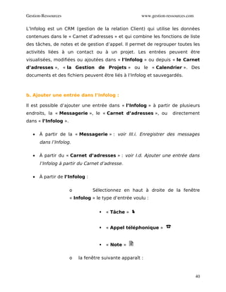 Gestion­Ressources                                     www.gestion­ressources.com

L’Infolog est un CRM (gestion de la relation Client) qui utilise les données
contenues dans le « Carnet d’adresses » et qui combine les fonctions de liste
des tâches, de notes et de gestion d’appel. Il permet de regrouper toutes les
activités liées à un contact ou à un projet. Les entrées peuvent être
visualisées, modifiées ou ajoutées dans « l’Infolog » ou depuis « le Carnet
d’adresses », « la Gestion de Projets » ou le « Calendrier ». Des
documents et des fichiers peuvent être liés à l’Infolog et sauvegardés.



b. Ajouter une entrée dans l’Infolog :

Il est possible d’ajouter une entrée dans « l’Infolog » à partir de plusieurs
endroits, la « Messagerie », le « Carnet d’adresses », ou             directement
dans « l’Infolog ».


   •   À partir de la « Messagerie » : voir III.i. Enregistrer des messages
       dans l’Infolog.

   •   À partir du « Carnet d’adresses » : voir I.d. Ajouter une entrée dans
       l’Infolog à partir du Carnet d’adresse.

   •   À partir de l’Infolog :


                      o          Sélectionnez en haut à droite de la fenêtre
                      « Infolog » le type d’entrée voulu :


                                      « Tâche »


                                      « Appel téléphonique »


                                      « Note »

                      o   la fenêtre suivante apparaît :



                                                                                    40
 