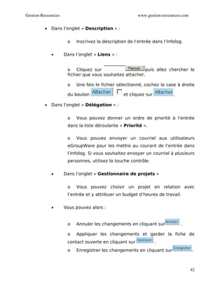 Gestion­Ressources                                      www.gestion­ressources.com


          •   Dans l’onglet « Description » :


                      o   Inscrivez la description de l’entrée dans l’Infolog.


              •      Dans l’onglet « Liens » :


                      o Cliquez sur                       puis allez chercher le
                      fichier que vous souhaitez attacher.

                      o   Une fois le fichier sélectionné, cochez la case à droite

                      du bouton                  et cliquez sur           .

          •   Dans l’onglet « Délégation » :


                      o   Vous pouvez donner un ordre de priorité à l’entrée
                      dans la liste déroulante « Priorité ».

                      o   Vous pouvez envoyer un courriel aux utilisateurs
                      eGroupWare pour les mettre au courant de l’entrée dans
                      l’Infolog. Si vous souhaitez envoyer un courriel à plusieurs
                      personnes, utilisez la touche contrôle.


              •      Dans l’onglet « Gestionnaire de projets »


                      o   Vous pouvez choisir un projet en relation avec
                      l’entrée et y attribuer un budget d’heures de travail.


              •      Vous pouvez alors :


                      o   Annuler les changements en cliquant sur             .

                      o   Appliquer les changements et garder la fiche de
                      contact ouverte en cliquant sur             .
                      o   Enregistrer les changements en cliquant sur                .



                                                                                     42
 