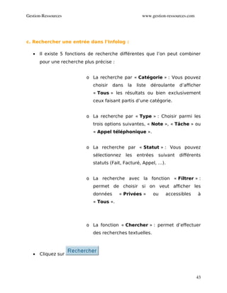Gestion­Ressources                                      www.gestion­ressources.com




c. Rechercher une entrée dans l’Infolog :

   •   Il existe 5 fonctions de recherche différentes que l’on peut combiner
       pour une recherche plus précise :


                           o La recherche par « Catégorie » : Vous pouvez
                              choisir   dans    la   liste   déroulante   d’afficher
                              « Tous » les résultats ou bien exclusivement
                              ceux faisant partis d’une catégorie.


                           o La recherche par « Type » : Choisir parmi les
                              trois options suivantes, « Note », « Tâche » ou
                              « Appel téléphonique ».


                           o La recherche par « Statut » : Vous pouvez
                              sélectionnez     les   entrées    suivant   différents
                              statuts (Fait, Facturé, Appel, …).


                           o La recherche avec la fonction « Filtrer » :
                              permet de choisir si on veut afficher les
                              données      « Privées »       ou    accessibles       à
                              « Tous ».




                           o La fonction « Chercher » : permet d’effectuer
                              des recherches textuelles.



   •   Cliquez sur




                                                                                     43
 