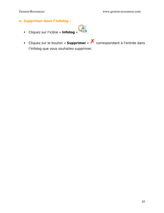 Gestion­Ressources                                  www.gestion­ressources.com

e. Supprimer dans l’Infolog :


      Cliquez sur l’icône « Infolog »     .


      Cliquez sur le bouton « Supprimer »       correspondant à l’entrée dans
       l’Infolog que vous souhaitez supprimer.




                                                                                 45
 
