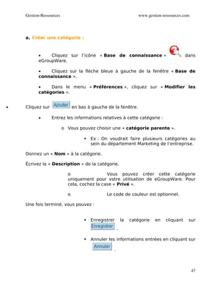 Gestion­Ressources                                             www.gestion­ressources.com




    a. Créer une catégorie :



          •    Cliquez sur l’icône « Base de connaissance »                                dans
          eGroupWare.

          •   Cliquez sur la flèche bleue à gauche de la fenêtre « Base de
          connaissance ».

          •    Dans le menu « Préférences », cliquez sur « Modifier les
          catégories ».


•   Cliquez sur                en bas à gauche de la fenêtre.

          •       Entrez les informations relatives à cette catégorie :

                         o Vous pouvez choisir une « catégorie parente ».

                                       Ex : On voudrait faire plusieurs catégories au
                                        sein du département Marketing de l’entreprise.

    Donnez un « Nom » à la catégorie.

    Écrivez la « Description » de la catégorie.

                           o                 Vous pouvez créer cette catégorie
                           uniquement pour votre utilisation de eGroupWare. Pour
                           cela, cochez la case « Privé ».

                           o                   Le code de couleur est optionnel.

    Une fois terminé, vous pouvez :


                                       Enregistrer       la   catégorie   en   cliquant    sur

                                                      .

                                       Annuler les informations entrées en cliquant sur

                                                  .



                                                                                                47
 