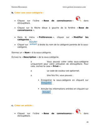 Gestion­Ressources                                        www.gestion­ressources.com

b. Créer une sous-catégorie :



   •   Cliquez sur       l’icône   « Base    de      connaissance »               dans
       eGroupWare.

   •   Cliquez sur la flèche bleue à gauche de la fenêtre « Base de
       connaissance ».


   •   Dans le menu          « Préférences »,        cliquez   sur   « Modifier    les
       catégories ».

   •   Cliquer sur            à droite du nom de la catégorie parente de la sous-
       catégorie.

Donnez un « Nom » à la sous-catégorie.

Écrivez la « Description » de la sous-catégorie.

                     o                Vous pouvez créer cette sous-catégorie
                     uniquement pour votre utilisation de eGroupWare. Pour
                     cela, cochez la case « Privé ».

                     o                  Le code de couleur est optionnel.

                     o                  Une fois fini, vous pouvez :

                                  Enregistrer la sous-catégorie en cliquant sur

                                                 .

                                  Annuler les informations entrées en cliquant sur

                                             .




c. Créer un article :



   •   Cliquez sur       l’icône   « Base    de      connaissance »               dans
       eGroupWare.


                                                                                       48
 