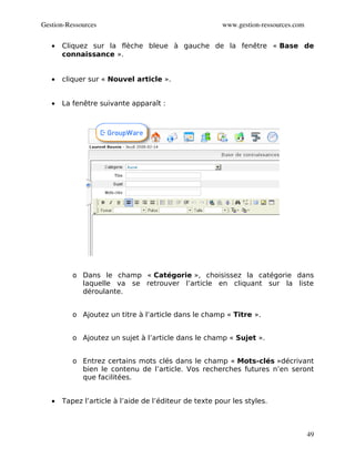 Gestion­Ressources                                      www.gestion­ressources.com


   •   Cliquez sur la flèche bleue à gauche de la fenêtre « Base de
       connaissance ».


   •   cliquer sur « Nouvel article ».


   •   La fenêtre suivante apparaît :




          o Dans le champ « Catégorie », choisissez la catégorie dans
            laquelle va se retrouver l’article en cliquant sur la liste
            déroulante.


          o Ajoutez un titre à l’article dans le champ « Titre ».


          o Ajoutez un sujet à l’article dans le champ « Sujet ».


          o Entrez certains mots clés dans le champ « Mots-clés »décrivant
            bien le contenu de l’article. Vos recherches futures n’en seront
            que facilitées.


   •   Tapez l’article à l’aide de l’éditeur de texte pour les styles.



                                                                                     49
 