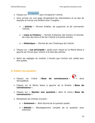 Gestion­Ressources                                    www.gestion­ressources.com



   •   Cliquez sur              pour enregistrer l’article.
   •   Vous arrivez sur une page récapitulant les informations et au bas de
       laquelle se trouve une fenêtre avec 3 onglets :


          o     « Article » : Permet d’éditer, de supprimer et de commenter
              l’article.


          o « Liens & Fichiers » : Permet d’attacher des fichiers à l’articles,
            de créer des liens et de lier l’article à d’autres articles.


          o « Historique » : Permet de voir l’historique de l’article.


   •   Cliquez sur « vue principale » après avoir cliqué sur la flèche bleue à
       gauche de l’écran pour revenir à la liste des articles.


   •   Selon les réglages du module, il faudra que l’article soit validé pour
       être publié.




d. Publier une question :



   •   Cliquez sur    l’icône   « Base    de    connaissance »               dans
       eGroupWare.

   •   Cliquez sur la flèche bleue à gauche de la fenêtre « Base de
       connaissance ».

   •   Cliquez sur « Ajouter une question » dans le menu « Base de
       connaissance ».

   •   Remplissez les champs suivants :

          o « Sommaire » : Bref résumé de la question posée.

          o « Détails » : Développement complet de la question avec
            précision.


                                                                                   50
 