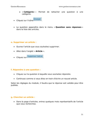 Gestion­Ressources                                   www.gestion­ressources.com

          o « Catégorie » : Permet de        rattacher une    question    à une
            catégorie.


   •   Cliquez sur l’icône         .


   •   La question apparaîtra dans le menu « Question sans réponses »
       dans la liste des articles.




e. Supprimer un article :

   •   Ouvrez l’article que vous souhaitez supprimer.

   •   Allez dans l’onglet « Article ».


   •   Cliquez sur                     .




f. Répondre à une question :

   •   Cliquez sur la question à laquelle vous souhaitez répondre.

   •   Continuez comme si vous étiez en train d’écrire un nouvel article.

Selon les réglages du module, il faudra que la réponse soit validée pour être
publiée.




g. Chercher un article :

   •   Dans la page d’articles, entrez quelques mots représentatifs de l’article
       que vous recherchez.




                                                                                  51
 