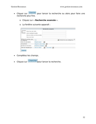 Gestion­Ressources                                 www.gestion­ressources.com


   •   Cliquer sur          pour lancer la recherche ou alors pour faire une
       recherche plus fine.

          o Cliquez sur « Recherche avancée ».

          o La fenêtre suivante apparaît :




   •   Complétez les champs.


   •   Cliquez sur          pour lancer la recherche.




                                                                                52
 