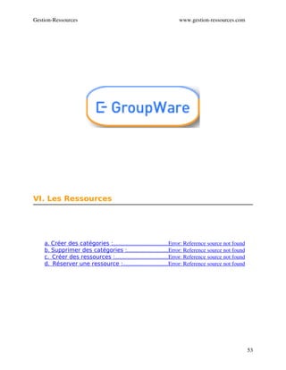 Gestion­Ressources                                                   www.gestion­ressources.com




VI. Les Ressources




    a. Créer des catégories :                                       Error: Reference source not found
                             .......................................
    b. Supprimer des catégories :                             Error: Reference source not found
                                       .............................
    c.  Créer des ressources :                                      Error: Reference source not found
                              ......................................
    d.  Réserver une ressource :                                Error: Reference source not found
                                    ................................




                                                                                                        53
 
