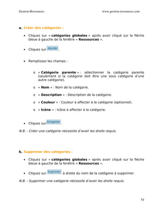 Gestion­Ressources                                       www.gestion­ressources.com




a. Créer des catégories :

   •   Cliquez sur « catégories globales » après avoir cliqué sur la flèche
       bleue à gauche de la fenêtre « Ressources ».


   •   Cliquez sur       .


   •   Remplissez les champs :


          o « Catégorie parente » : sélectionner la catégorie parente
            (seulement si la catégorie doit être une sous catégorie d’une
            autre catégorie).

          o « Nom » : Nom de la catégorie.

          o « Description » : Description de la catégorie.

          o « Couleur » : Couleur à affecter à la catégorie (optionnel).

          o « Icône » : Icône à affecter à la catégorie.



   •   Cliquez sur           .

N.B. : Créer une catégorie nécessite d’avoir les droits requis.




b. Supprimer des catégories :

   •   Cliquez sur « catégories globales » après avoir cliqué sur la flèche
       bleue à gauche de la fenêtre « Ressources ».


   •   Cliquez sur               à droite du nom de la catégorie à supprimer.

N.B. : Supprimer une catégorie nécessite d’avoir les droits requis.




                                                                                      54
 
