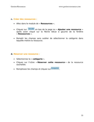 Gestion­Ressources                               www.gestion­ressources.com




c. Créer des ressources :

   •   Allez dans le module de « Ressources ».


   •   Cliquez sur       en bas de la page ou « Ajouter une ressource »
       après avoir cliqué sur la flèche bleue à gauche de la fenêtre
       « Ressources ».

   •   Remplir les champs sans oublier de sélectionner la catégorie dans
       laquelle mettre la ressource.




d. Réserver une ressource :

   •   Sélectionnez la « catégorie ».
   •   Cliquez sur l’icône « Réserver cette ressource » de la ressource
       souhaitée.

   •   Remplissez les champs et cliquez sur      .




                                                                              55
 