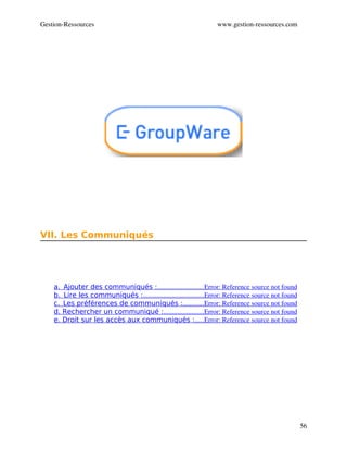 Gestion­Ressources                                                 www.gestion­ressources.com




VII. Les Communiqués




    a.  Ajouter des communiqués :                           Error: Reference source not found
                                       ...........................
    b.  Lire les communiqués :                                    Error: Reference source not found
                               ....................................
    c.  Les préférences de communiqués :            Error: Reference source not found
                                                       ............
    d. Rechercher un communiqué :                       Error: Reference source not found
                                           .......................
    e. Droit sur les accès aux communiqués :     Error: Reference source not found
                                                              .....




                                                                                                      56
 