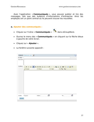 Gestion­Ressources                               www.gestion­ressources.com



  Avec l’application « Communiqués », vous pouvez publier et lire des
messages, tels que des bulletins d’informations d’entreprise. Ainsi les
employés ont un point central où ils peuvent trouver les nouvelles.



a. Ajouter des communiqués :

   •   Cliquez sur l’icône « Communiqués »     dans eGroupWare.

   •   Ouvrez le menu des « Communiqués » en cliquant sur la flèche bleue
       à gauche de votre écran.

   •   Cliquez sur « Ajouter ».

   •   La fenêtre suivante apparaît :




                                                                              57
 