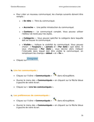Gestion­Ressources                                  www.gestion­ressources.com



   •   Pour créer un nouveau communiqué, les champs suivants doivent être
       remplis :

          o   « En tête » : Titre du communiqué.


          o   « Accroche » : Une petite introduction du communiqué.

          o   « Contenu » : Le communiqué complet. Vous pouvez utiliser
              l’éditeur de texte pour les styles.

          o   « Catégorie » : Vous pouvez spécifier la catégorie dans laquelle
              doit se trouver le communiqué.

          o   « Visible » : Indique la visibilité du communiqué. Vous pouvez
              choisir : « Toujours », « Jamais et « Par date » (par date). Si
              vous choisissez « Par date », vous devrez alors indiquer
              l’intervalle dans lequel doit être visible le communiqué, en
              remplissant les champs « début » et « fin ».


   •   Cliquez sur            .




b. Lire les communiqués :

   •   Cliquez sur l’icône « Communiqués »         dans eGroupWare.

   •   Ouvrez le menu des « Communiqués » en cliquant sur la flèche bleue
       à gauche de votre écran.

   •   Cliquez sur « Lire les communiqués ».



c. Les préférences de communiqués :

   •   Cliquez sur l’icône « Communiqués »         dans eGroupWare.

   •   Ouvrez le menu des « Communiqués » en cliquant sur la flèche bleue
       à gauche de votre écran.



                                                                                 58
 