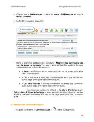 Gestion­Ressources                                www.gestion­ressources.com



   •   Cliquez sur « Préférences » dans le menu Préférences et non le
       menu Général.

   •   La fenêtre suivante apparaît :




   •   Dans la première catégorie qui s’intitule « Montrer les communiqués
       sur la page principale ? », vous avez différentes options lorsque
       vous cliquez sur la liste déroulante :

          o « Non » n’affichera aucun communiqué sur la page principale
            des communiqués.

          o « Oui » affichera le titre des communiqués ainsi que le contenu
            sur la page principale des communiqués.

          o « Oui vue réduite » afficher seulement les titres des communi-
            qués sur la page principale des communiqués.

   •              La deuxième catégorie intitulé « Nombre d’articles à af-
   ficher dans l’écran principale » vous permet de déterminer le nombre
   d’article que vous souhaitez affichez sur la page principale des communi-
   qués.



d. Rechercher un communiqué :

   •   Cliquez sur l’icône « Communiqués »       dans eGroupWare.


                                                                               59
 