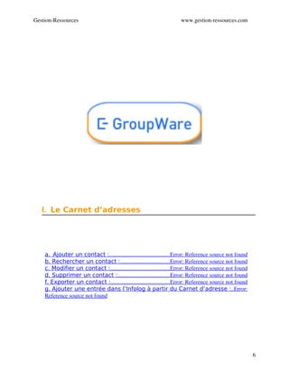 Gestion­Ressources                                                    www.gestion­ressources.com




   I. Le Carnet d’adresses




    a.  Ajouter un contact :                                          Error: Reference source not found
                               ..........................................
    b. Rechercher un contact :                                   Error: Reference source not found
                                       ...................................
    c. Modifier un contact :                                          Error: Reference source not found
                                ..........................................
    d. Supprimer un contact :                                     Error: Reference source not found
                                     .....................................
    f. Exporter un contact :                                          Error: Reference source not found
                                ..........................................
    g. Ajouter une entrée dans l’Infolog à partir du Carnet d’adresse :  Error:                 ..
    Reference source not found




                                                                                                          6
 