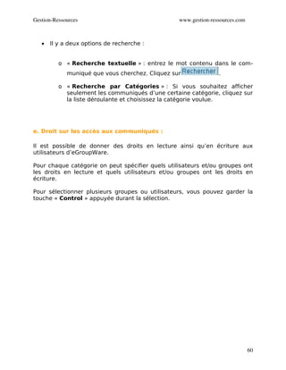 Gestion­Ressources                                www.gestion­ressources.com



   •   Il y a deux options de recherche :


          o « Recherche textuelle » : entrez le mot contenu dans le com-
             muniqué que vous cherchez. Cliquez sur              .

          o « Recherche par Catégories » : Si vous souhaitez afficher
            seulement les communiqués d’une certaine catégorie, cliquez sur
            la liste déroulante et choisissez la catégorie voulue.




e. Droit sur les accès aux communiqués :

Il est possible de donner des droits en lecture ainsi qu’en écriture aux
utilisateurs d’eGroupWare.

Pour chaque catégorie on peut spécifier quels utilisateurs et/ou groupes ont
les droits en lecture et quels utilisateurs et/ou groupes ont les droits en
écriture.

Pour sélectionner plusieurs groupes ou utilisateurs, vous pouvez garder la
touche « Control » appuyée durant la sélection.




                                                                               60
 