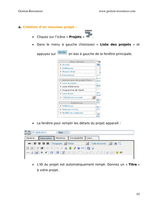 Gestion­Ressources                                     www.gestion­ressources.com




a. Création d’un nouveau projet :


          •   Cliquez sur l’icône « Projets »      .

          •   Dans le menu à gauche choisissez « Liste des projets » et


              appuyez sur          en bas à gauche de la fenêtre principale.




          •   La fenêtre pour remplir les détails du projet apparaît :




          •   L’ID du projet est automatiquement rempli. Donnez un « Titre »
              à votre projet.




                                                                                    62
 