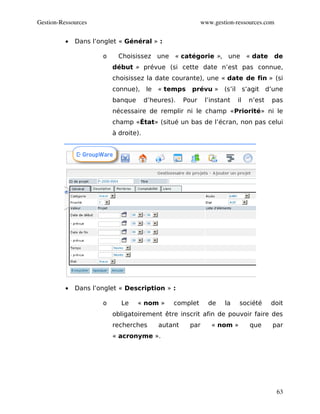Gestion­Ressources                                         www.gestion­ressources.com


          •   Dans l’onglet « Général » :

                      o     Choisissez une « catégorie », une « date de
                          début » prévue (si cette date n’est pas connue,
                          choisissez la date courante), une « date de fin » (si
                          connue), le « temps         prévu » (s’il s’agit d’une
                          banque       d’heures).   Pour    l’instant   il   n’est   pas
                          nécessaire de remplir ni le champ «Priorité» ni le
                          champ «État» (situé un bas de l’écran, non pas celui
                          à droite).




          •   Dans l’onglet « Description » :

                      o      Le    « nom »      complet      de    la    société     doit
                          obligatoirement être inscrit afin de pouvoir faire des
                          recherches       autant    par      « nom »        que     par
                          « acronyme ».




                                                                                        63
 