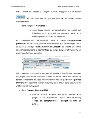 Gestion­Ressources                                  www.gestion­ressources.com

      N.B. : Avant de passer à l’onglet suivant appuyez sur le bouton


                     afin de vous assurer que les informations saisies seront
      sauvegardées.

          •   Dans l’onglet « Membres » :

                        o vous devez choisir un coordinateur du projet qui,
                          théoriquement, sera automatiquement avisé si le
                          budget prévu du projet est dépassé.

      La convention est        la suivante : dans le champ «Disponibilité
      générale» on inscrit le nombre total d’heures par semaine (ex. 37.5)
      et dans le champ «Disponibilité du projet» on inscrit un chiffre
      (ex.50) représentant le pourcentage du temps qui peut être alloué à un
      projet pendant une semaine.




      N.B. : Veuillez noter qu’il n’est pas nécessaire d’inscrire les membres
      du projet pour qu’ils puissent utiliser ce projet dans leur feuille de
      temps. Autrement dit, tous les utilisateurs faisant partie du « groupe
      Personnel » pourront utiliser n’importe quel projet sans avoir besoin
      d’être membre du projet.

          •   Dans l’onglet Comptabilité :

                        o Afin de pouvoir assigner des tarifs horaires à un
                          projet, il faut absolument choisir, dans le champ
                          «Type de comptabilité», «Budget et liste de
                          prix».



                                                                                 64
 