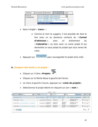 Gestion­Ressources                                      www.gestion­ressources.com




          •   Dans l’onglet « Liens » :

                       o Comme le nom le suggère, il est possible de faire le
                          lien avec un ou plusieurs contacts du « Carnet
                          d’adresses »,        avec      un      événement           du
                          « Calendrier » ou bien avec un autre projet B qui
                          deviendra un sous projet du projet que vous venez de
                          créer.


          •   Appuyez sur                 pour sauvegarder le projet ainsi créé.




b. Assigner des tarifs à un projet :


          •   Cliquez sur l’icône «Projets»        .

          •   Cliquez sur la flèche bleue à gauche de l’écran.

          •   Le menu à gauche s’ouvre, appuyez sur «Liste de projets».

          •   Sélectionnez le projet désiré en cliquant sur son « nom ».




                                                                                     65
 