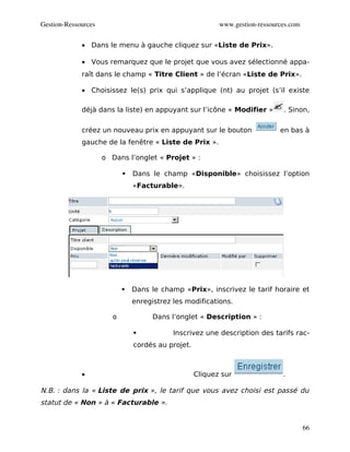 Gestion­Ressources                                         www.gestion­ressources.com


             • Dans le menu à gauche cliquez sur «Liste de Prix».

             • Vous remarquez que le projet que vous avez sélectionné appa-
             raît dans le champ « Titre Client » de l’écran «Liste de Prix».

             • Choisissez le(s) prix qui s’applique (nt) au projet (s’il existe

             déjà dans la liste) en appuyant sur l’icône « Modifier »          . Sinon,

             créez un nouveau prix en appuyant sur le bouton                  en bas à
             gauche de la fenêtre « Liste de Prix ».

                     o Dans l’onglet « Projet » :

                               Dans le champ «Disponible» choisissez l’option
                                «Facturable».




                               Dans le champ «Prix», inscrivez le tarif horaire et
                                enregistrez les modifications.

                        o             Dans l’onglet « Description » :

                                           Inscrivez une description des tarifs rac-
                                cordés au projet.



             •                                      Cliquez sur                .

N.B. : dans la « Liste de prix », le tarif que vous avez choisi est passé du
statut de « Non » à « Facturable ».


                                                                                        66
 