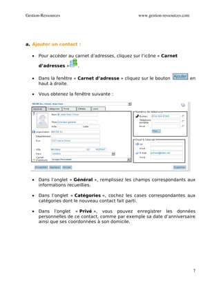Gestion­Ressources                                  www.gestion­ressources.com




a. Ajouter un contact :

   •   Pour accéder au carnet d’adresses, cliquez sur l’icône « Carnet

       d’adresses »     .

   •   Dans la fenêtre « Carnet d’adresse » cliquez sur le bouton                en
       haut à droite.

   •   Vous obtenez la fenêtre suivante :




   •   Dans l’onglet « Général », remplissez les champs correspondants aux
       informations recueillies.

   •   Dans l’onglet « Catégories », cochez les cases correspondantes aux
       catégories dont le nouveau contact fait parti.

   •   Dans l’onglet « Privé », vous pouvez enregistrer les données
       personnelles de ce contact, comme par exemple sa date d’anniversaire
       ainsi que ses coordonnées à son domicile.




                                                                                  7
 